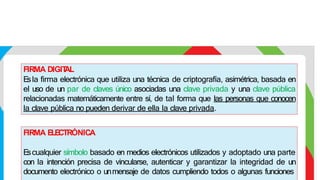FIRMA DIGIT
AL
E
sla firma electrónica que utiliza una técnica de criptografía, asimétrica, basada en
el uso de un par de claves único asociadas una clave privada y una clave pública
relacionadas matemáticamente entre sí, de tal forma que las personas que conocen
la clave pública no pueden derivar de ella la clave privada.
FIRMA E
LE
CTRÓNICA
E
scualquier símbolo basado en medios electrónicos utilizados y adoptado una parte
con la intención precisa de vincularse, autenticar y garantizar la integridad de un
documento electrónico o unmensaje de datos cumpliendo todos o algunas funciones
 