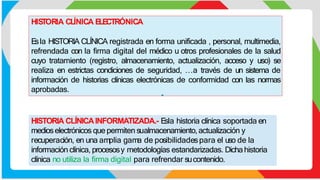 HIS
TORIA CLÍNICA E
LE
CTRÓNICA
E
sla HISTORIA CLÍNICA registrada en forma unificada , personal, multimedia,
refrendada con la firma digital del médico u otros profesionales de la salud
cuyo tratamiento (registro, almacenamiento, actualización, acceso y uso) se
realiza en estrictas condiciones de seguridad, …a través de un sistema de
información de historias clínicas electrónicas de conformidad con las normas
aprobadas.
HISTORIA CLÍNICAINFORMATIZADA.- E
sla historia clínica soportada en
medioselectrónicos que permiten sualmacenamiento,actualización y
recuperación, en una amplia gama de posibilidadespara el uso de la
información clínica, procesosy metodologías estandarizadas. Dichahistoria
clínica no utiliza la firma digital para refrendar sucontenido.
 