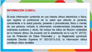 INFORMACIÓN CLÍNICA.-
Es toda información contenida en una historia clínica electrónica o física,
que registra el profesional de la salud que atiende al paciente,
concerniente a la salud pasada, presente o pronosticada, física o mental,
de una persona, incluida la información complementaria (resultados de
exámenes auxiliares y otros). No incluye los datos de filiación contenidos
en la historia clínica. De acuerdo con lo establecido en la Ley N° 29733,
Ley de Protección de Datos Personales y su Reglamento aprobado
mediante Decreto Supremo N° 003-2013-JUS, la información clínica
constituye datos sensibles.
 