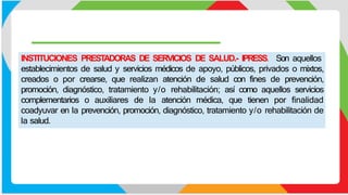 INSTITUCIONES PREST
ADORAS DE SERVICIOS DE SALUD.- IPRESS. Son aquellos
establecimientos de salud y servicios médicos de apoyo, públicos, privados o mixtos,
creados o por crearse, que realizan atención de salud con fines de prevención,
promoción, diagnóstico, tratamiento y/o rehabilitación; así como aquellos servicios
complementarios o auxiliares de la atención médica, que tienen por finalidad
coadyuvar en la prevención, promoción, diagnóstico, tratamiento y/o rehabilitación de
la salud.
 