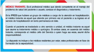 MÉDICO TRATANTE.- E
s el profesional médico que siendo competente en el manejo del
problema de salud del paciente o usuario, conduce el diagnóstico y tratamiento.
Enla IPRESSque hubiere un grupo de médicos a cargo de la atención en hospitalización,
el médico tratante es aquel que atiende por primera vez al paciente a su ingreso en el
servicio de hospitalización en tanto permanezca en éste.
Cuando el paciente es trasladado a otro servicio o unidad, el médico tratante es aquel
que asume su tratamiento médico o quirúrgico. En ambos casos, en ausencia del médico
tratante, corresponde al médico Jefe del Servicio o quien haga sus veces, asumir dicha
responsabilidad.
Lo dispuesto no incluye a los médicos residentes por estar, estos profesionales en fase de
formación de la especialidad.
 