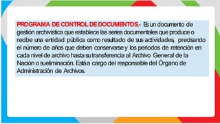 PROGRAMA DECONTROLDEDOCUMENTOS.- E
sun documento de
gestión archivística queestablece lasseriesdocumentalesqueproduce o
recibe una entidad pública como resultado de sus actividades, precisando
el número de años que deben conservarsey los periodos de retención en
cada nivel de archivo hastasutransferencia al Archivo General de la
Nación o sueliminación. Estáa cargo del responsable del Órgano de
Administración de Archivos.
 