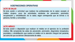 II-DEFINICIONES OPERATIVAS
ACTO MÉ
DICO
E
s toda acción o disposición que realizan el médico en el ejercicio de la profesión
médica. Ello comprende los actos de prevención, promoción, diagnóstico terapéutico,
pronóstico y rehabilitación que realiza el médico en la atención integral del paciente,
así como los que sederiven directamente de estos.
ACTO DES
ALUD
E
s toda acción o actividad que realizan los profesionales de la salud, excepto el
médico cirujano, para las actividades sanitarias de prevención, promoción,
recuperación y rehabilitación de la salud, según corresponda que se brinda a la
persona, familia y comunidad.
 