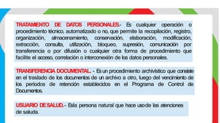 TRATAMIENTO DE DA
TOS PERSONALES.- E
s cualquier operación o
procedimiento técnico, automatizado o no, que permite la recopilación, registro,
organización, almacenamiento, conservación, elaboración, modificación,
extracción, consulta, utilización, bloqueo, supresión, comunicación por
transferencia o por difusión o cualquier otra forma de procedimiento que
facilite el acceso, correlación o interconexión de los datos personales.
TRANSFERENCIA DOCUMENTAL. - E
sun procedimiento archivístico que consiste
en el traslado de los documentos de un archivo a otro, luego del vencimiento de
los periodos de retención establecidos en el Programa de Control de
Documentos.
USUARIO DESALUD.- E
sla persona natural que hace usode las atenciones
de saluda.
 
