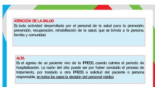 ATE
NCIÓN DELAS
ALUD
E
s toda actividad desarrollada por el personal de la salud para la promoción,
prevención, recuperación, rehabilitación de la salud, que se brinda a la persona,
familia y comunidad.
ALTA
E
s el egreso de un paciente vivo de la IPRESS, cuando culmina el periodo de
hospitalización. La razón del alta puede ser por haber concluido el proceso de
tratamiento, por traslado a otra IPRESS a solicitud del paciente o persona
responsable, en todos los casos la decisión del personal médico.
 