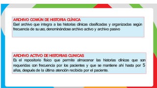 ARCHIVO COMÚN DE HIS
TORIA CLÍNICA
E
sel archivo que integra a las historias clínicas clasificadas y organizadas según
frecuencia de suuso, denominándose archivo activo y archivo pasivo
ARCHIVO ACTIVO DEHIS
TORIAS CLINICAS
E
s el repositorio físico que permite almacenar las historias clínicas que son
requeridas con frecuencia por los pacientes y que se mantiene ahí hasta por 5
años, después de la última atención recibida por el paciente.
 