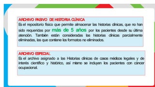 ARCHIVO E
S
PECIAL
E
s el archivo asignado a las Historias clínicas de casos médicos legales y de
interés científico y histórico, así mismo se incluyen los pacientes con cáncer
ocupacional.
ARCHIVO P
ASIVO DEHIS
TORIA CLÍNICA
E
s el repositorio físico que permite almacenar las historias clínicas, que no han
sido requeridas por más de 5 años por los pacientes desde su última
atención. También están consideradas las historias clínicas parcialmente
eliminadas, las que contiene los formatos no eliminados.
 