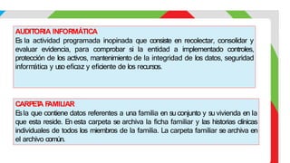 CARPET
A F
AMILIAR
E
sla que contiene datos referentes a una familia en su conjunto y su vivienda en la
que esta reside. En esta carpeta se archiva la ficha familiar y las historias clínicas
individuales de todos los miembros de la familia. La carpeta familiar se archiva en
el archivo común.
AUDITORIA INFORMÁTICA
E
s la actividad programada inopinada que consiste en recolectar, consolidar y
evaluar evidencia, para comprobar si la entidad a implementado controles,
protección de los activos, mantenimiento de la integridad de los datos, seguridad
informática y uso eficaz y eficiente de los recursos.
 