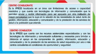 CE
NTRO CONSUL
T
ANTE
E
s la IPRESS localizada en un área con limitaciones de acceso o capacidad
resolutiva y que cuenta con tecnologías de información y comunicación que le
permiten enviar y recibir información para ser apoyado por otra institución de
mayor complejidad que la suya en la solución de las necesidades de salud, tanto de
gestión, información, educación y comunicación y de la prestación de los servicios de
salud a la población que atiende.
CE
NTRO CONSUL
TOR
E
s la IPRESS que cuenta con los recursos asistenciales especializados y con las
tecnologías de información y comunicación suficientes y necesarias para brindar a
distancia el apoyo en los componentes de gestión, información, educación y
comunicación y de la prestación de los servicios de salud requeridos por uno o más
centros consultantesen condiciones de oportunidad y seguridad.
 