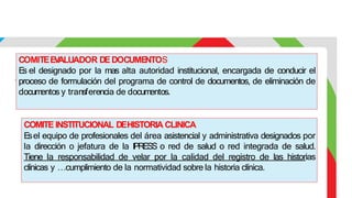 COMITEE
V
ALUADOR DEDOCUME
NTOS
E
s el designado por la mas alta autoridad institucional, encargada de conducir el
proceso de formulación del programa de control de documentos, de eliminación de
documentos y transferencia de documentos.
COMITE INSTITUCIONAL DEHISTORIA CLINICA
E
sel equipo de profesionales del área asistencial y administrativa designados por
la dirección o jefatura de la IPRESS o red de salud o red integrada de salud.
Tiene la responsabilidad de velar por la calidad del registro de las historias
clínicas y …cumplimiento de la normatividad sobre la historia clínica.
 