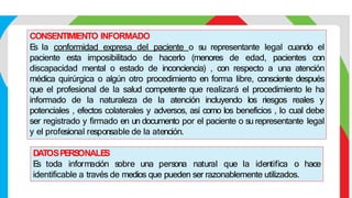 CONSENTIMIENTO INFORMADO
E
s la conformidad expresa del paciente o su representante legal cuando el
paciente esta imposibilitado de hacerlo (menores de edad, pacientes con
discapacidad mental o estado de inconciencia) , con respecto a una atención
médica quirúrgica o algún otro procedimiento en forma libre, consciente después
que el profesional de la salud competente que realizará el procedimiento le ha
informado de la naturaleza de la atención incluyendo los riesgos reales y
potenciales , efectos colaterales y adversos, así como los beneficios , lo cual debe
ser registrado y firmado en un documento por el paciente o su representante legal
y el profesional responsable de la atención.
DATOSPERS
ONALE
S
E
s toda información sobre una persona natural que la identifica o hace
identificable a través de medios que pueden ser razonablemente utilizados.
 