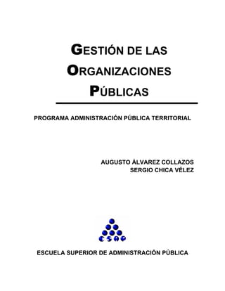GESTIÓN DE LAS
        ORGANIZACIONES
          PÚBLICAS
PROGRAMA ADMINISTRACIÓN PÚBLICA TERRITORIAL




                  AUGUSTO ÁLVAREZ COLLAZOS
                         SERGIO CHICA VÉLEZ




ESCUELA SUPERIOR DE ADMINISTRACIÓN PÚBLICA
 