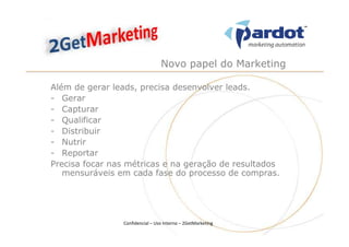Novo papel do Marketing

Além de gerar leads, precisa desenvolver leads.
- Gerar
- Capturar
- Qualificar
- Distribuir
- Nutrir
- Reportar
Precisa focar nas métricas e na geração de resultados
   mensuráveis em cada fase do processo de compras.




                Confidencial – Uso Interno – 2GetMarketing
 