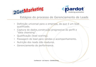 Estágios do processo de Gerenciamento de Leads

• Definição universal para a empresa, do que é um lead
  qualificado.
• Captura de dados,construção progressiva do perfil e
  “data cleansing”.
• Qualificação (lead scoring).
• Passagem do lead para vendas e acompanhamento.
• Nutrição dos leads não maduros.
• Gerenciamento de performance.




                Confidencial – Uso Interno – 2GetMarketing
 