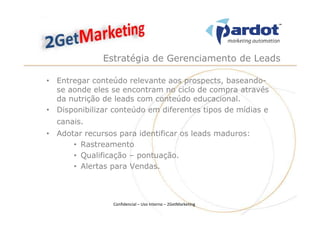 Estratégia de Gerenciamento de Leads

• Entregar conteúdo relevante aos prospects, baseando-
  se aonde eles se encontram no ciclo de compra através
  da nutrição de leads com conteúdo educacional.
• Disponibilizar conteúdo em diferentes tipos de mídias e
  canais.
• Adotar recursos para identificar os leads maduros:
      • Rastreamento
      • Qualificação – pontuação.
      • Alertas para Vendas.



                 Confidencial – Uso Interno – 2GetMarketing
 