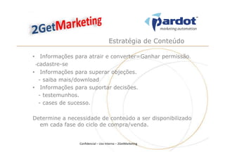 Estratégia de Conteúdo

• Informações para atrair e converter=Ganhar permissão.
 -cadastre-se
• Informações para superar objeções.
   - saiba mais/download
• Informações para suportar decisões.
   - testemunhos.
   - cases de sucesso.

Determine a necessidade de conteúdo a ser disponibilizado
  em cada fase do ciclo de compra/venda.


                Confidencial – Uso Interno – 2GetMarketing
 