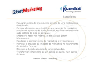 Benefícios

•   Mensurar o ciclo de faturamento através de uma metodologia
    disciplinada.
•   Fornece elementos para justificar o orçamento de marketing
    (custos de aquisição de leads, clientes, taxa de conversão em
    cada estágio do ciclo de compras)
•   Entender e focar nas métricas e táticas que geram
    faturamento.
•   Monitorar e otimizar o mix de marketing e investimentos.
•   Melhorar a previsão do impacto do marketing no faturamento
    de períodos futuros.
•   Diminuir a duração do ciclo de compras/vendas.
•   Transformar o Marketing de um centro de custo, num centro
    de lucro.

                    Confidencial – Uso Interno – 2GetMarketing
 