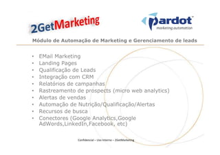 Módulo de Automação de Marketing e Gerenciamento de leads


•   EMail Marketing
•   Landing Pages
•   Qualificação de Leads
•   Integração com CRM
•   Relatórios de campanhas
•   Rastreamento de prospects (micro web analytics)
•   Alertas de vendas
•   Automação de Nutrição/Qualificação/Alertas
•   Recursos de busca
•   Conectores (Google Analytics,Google
    AdWords,LinkedIn,Facebook, etc)

                  Confidencial – Uso Interno – 2GetMarketing
 