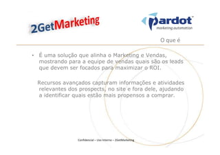 O que é

• É uma solução que alinha o Marketing e Vendas,
  mostrando para a equipe de vendas quais são os leads
  que devem ser focados para maximizar o ROI.

 Recursos avançados capturam informações e atividades
 relevantes dos prospects, no site e fora dele, ajudando
 a identificar quais estão mais propensos a comprar.




                Confidencial – Uso Interno – 2GetMarketing
 