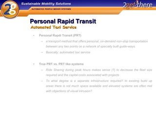 Personal Rapid Transit Personal Rapdi Transit (PRT) a transport method that offers personal, on-demand non-stop transportation between any two points on a network of specially built guide-ways. Basically: automated taxi service True PRT vs. PRT like systems Ride Sharing during peak hours makes sense (?) to decrease the fleet size required and the capital costs associated with projects To what degree is a separate infrastructure required? In existing build up areas there is not much space available and elevated systems are often met with objections of visual intrusion? Automated Taxi Service 