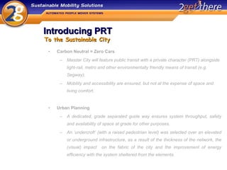 Introducing PRT Carbon Neutral = Zero Cars Masdar City will feature public transit with a private character (PRT) alongside light-rail, metro and other environmentally friendly means of transit (e.g. Segway). Mobility and accessibility are ensured, but not at the expense of space and living comfort. Urban Planning A dedicated, grade separated guide way ensures system throughput, safety and availability of space at grade for other purposes. An ‘undercroft’ (with a raised pedestrian level) was selected over an elevated or underground infrastructure, as a result of the thickness of the network, the (visual) impact  on the fabric of the city and the improvement of energy efficiency with the system sheltered from the elements. To the Sustainable City 