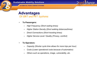 Advantages To Passengers: High Frequency (Short waiting times) Higher Station Density (Short walking distances/times) Direct Connections (Short traveling times) Higher Service Level / Quality (Privacy, comfort)  To Operators: Capacity (Shorter cycle time allows for more trips per hour) Costs (Lower operational costs because of automation) Others such as operations, image, vulnerability, etc.  Of GRT and PRT Systems 