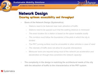 Network Design Basis of the Network Design (Systematica): Stations need to be featured near main attractors of traffic Stations need to be spaced such that the walking distance is minimized The exact location for a station is based on the space available locally The corridors must follow the boundaries of the plots in which the city is divided The PRT running surface must be accessible to other vehicles in case of need The intensity of traffic does not allow for at-grade intersections Maneuver lanes are required along most of the network (as acceleration and deceleration on through lines constrains the network capacity) The complexity in the design is matching the architectural needs of the city with the attraction of traffic to the characteristics of the PRT system. Ensuring optimum accessibility and throughput 