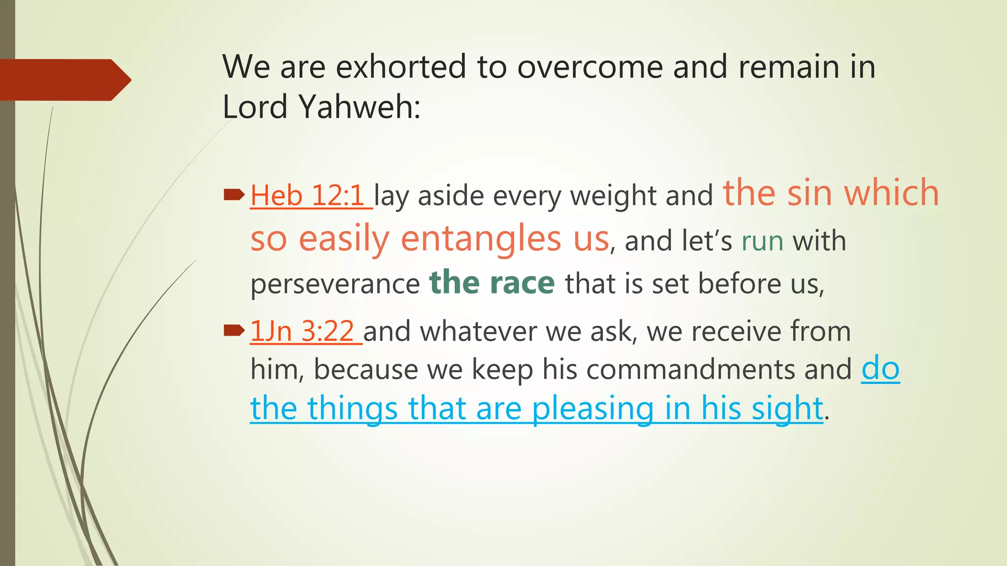 We are exhorted to overcome and remain in
Lord Yahweh:
Heb 12:1 lay aside every weight and the sin which
so easily entangles us, and let’s run with
perseverance the race that is set before us,
1Jn 3:22 and whatever we ask, we receive from
him, because we keep his commandments and do
the things that are pleasing in his sight.
 