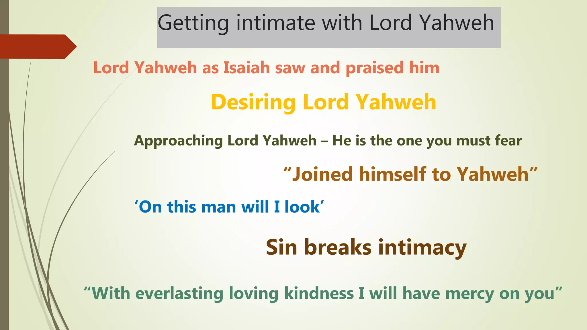 Getting intimate with Lord Yahweh
“With everlasting loving kindness I will have mercy on you”
Sin breaks intimacy
‘On this man will I look’
“Joined himself to Yahweh”
Approaching Lord Yahweh – He is the one you must fear
Lord Yahweh as Isaiah saw and praised him
Desiring Lord Yahweh
 
