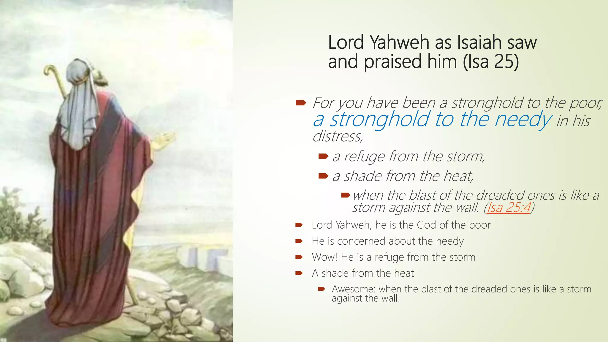 Lord Yahweh as Isaiah saw
and praised him (Isa 25)
 For you have been a stronghold to the poor,
a stronghold to the needy in his
distress,
a refuge from the storm,
a shade from the heat,
when the blast of the dreaded ones is like a
storm against the wall. (Isa 25:4)
 Lord Yahweh, he is the God of the poor
 He is concerned about the needy
 Wow! He is a refuge from the storm
 A shade from the heat
 Awesome: when the blast of the dreaded ones is like a storm
against the wall.
 
