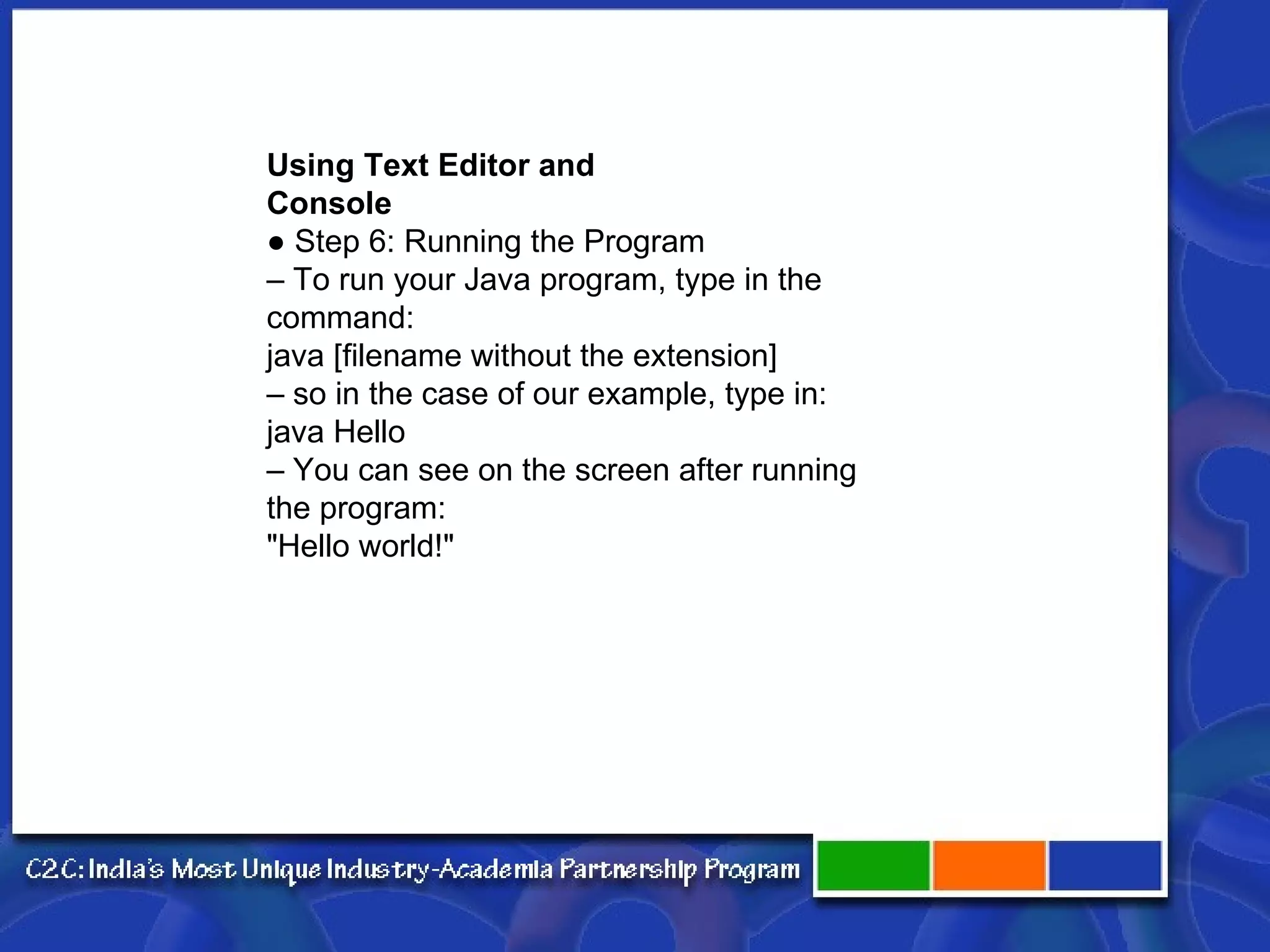 Using Text Editor and Console ● Step 6: Running the Program – To run your Java program, type in the command: java [filename without the extension] – so in the case of our example, type in: java Hello – You can see on the screen after running the program: "Hello world!" 