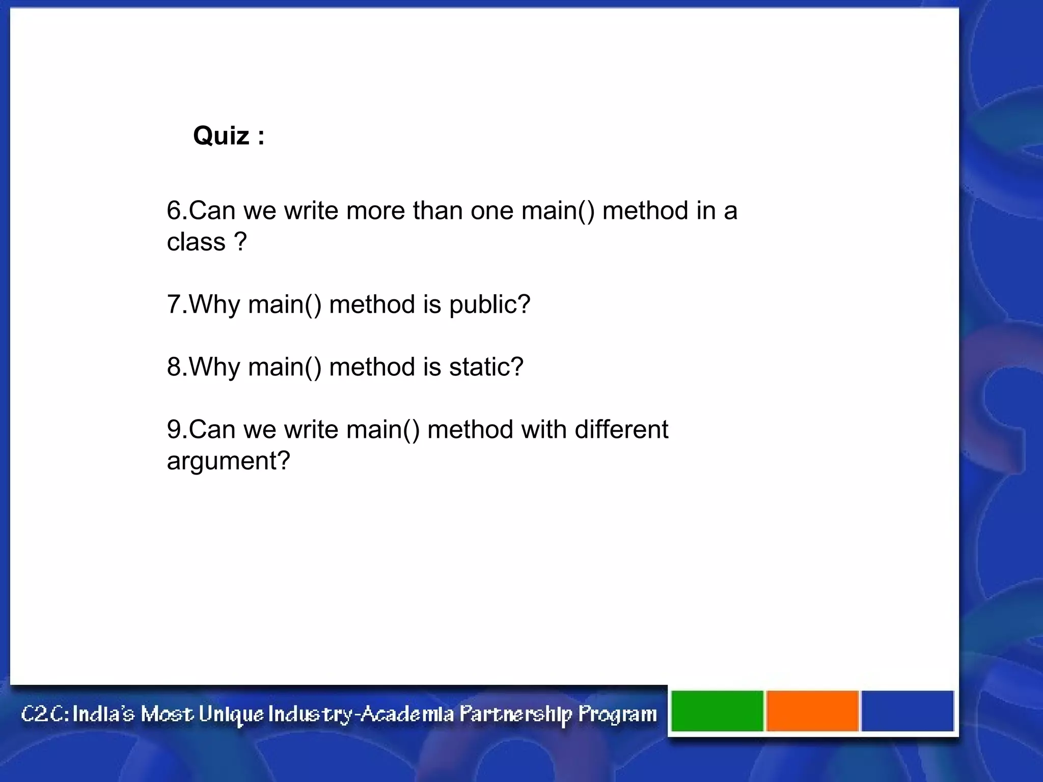 6.Can we write more than one main() method in a class ? 7.Why main() method is public? 8.Why main() method is static? 9.Can we write main() method with different argument? Quiz : 