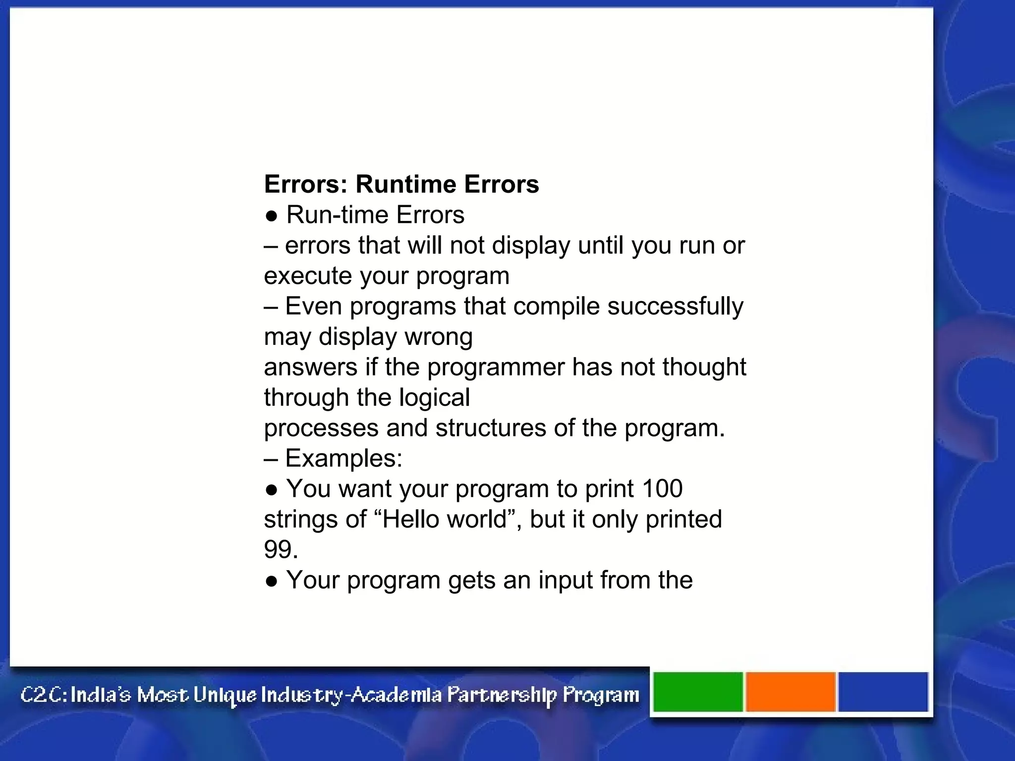 Errors: Runtime Errors ● Run-time Errors – errors that will not display until you run or execute your program – Even programs that compile successfully may display wrong answers if the programmer has not thought through the logical processes and structures of the program. – Examples: ● You want your program to print 100 strings of “Hello world”, but it only printed 99. ● Your program gets an input from the 
