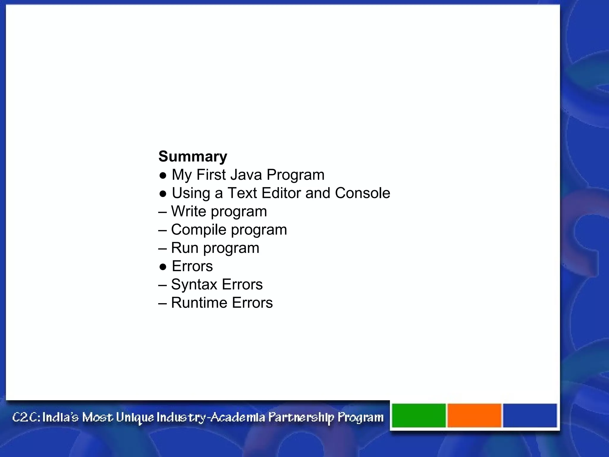 Summary ● My First Java Program ● Using a Text Editor and Console – Write program – Compile program – Run program ● Errors – Syntax Errors – Runtime Errors 