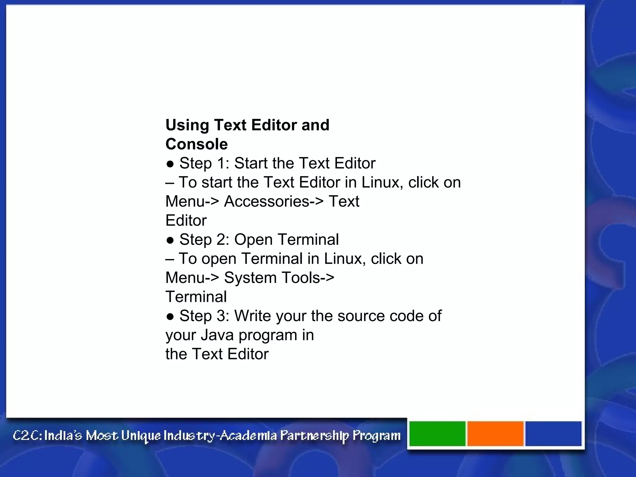 Using Text Editor and Console ● Step 1: Start the Text Editor – To start the Text Editor in Linux, click on Menu-> Accessories-> Text Editor ● Step 2: Open Terminal – To open Terminal in Linux, click on Menu-> System Tools-> Terminal ● Step 3: Write your the source code of your Java program in the Text Editor 