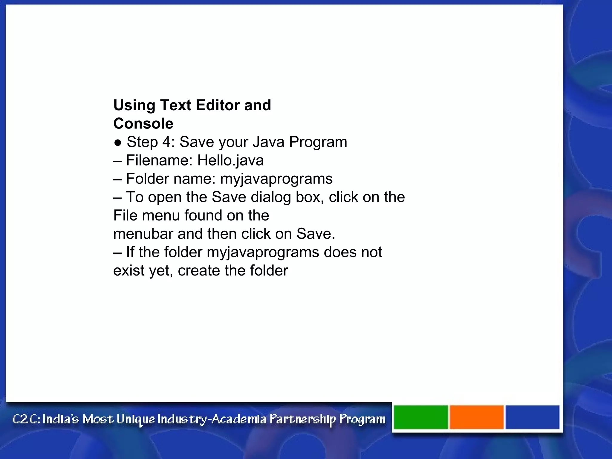 Using Text Editor and Console ●  Step 4: Save your Java Program –  Filename: Hello.java –  Folder name: myjavaprograms –  To open the Save dialog box, click on the File menu found on the menubar and then click on Save. –  If the folder myjavaprograms does not exist yet, create the folder 