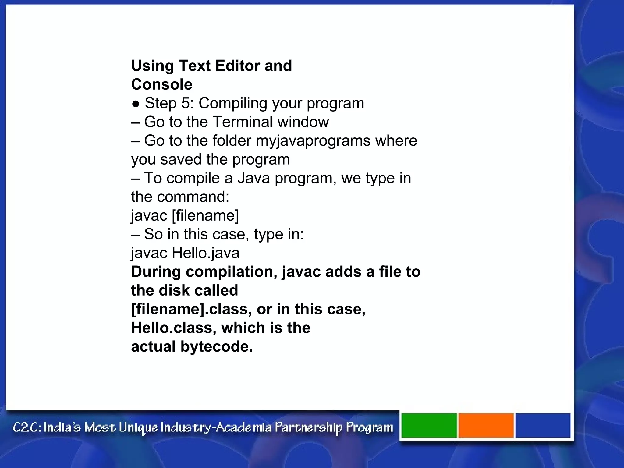 Using Text Editor and Console ●  Step 5: Compiling your program –  Go to the Terminal window –  Go to the folder myjavaprograms where you saved the program –  To compile a Java program, we type in the command: javac [filename] –  So in this case, type in: javac Hello.java During compilation, javac adds a file to the disk called [filename].class, or in this case, Hello.class, which is the actual bytecode. 