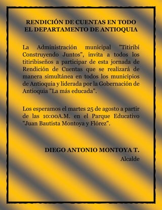 RENDICIÓN DE CUENTAS EN TODO
EL DEPARTAMENTO DE ANTIOQUIA
La Administración municipal "Titiribí
Construyendo Juntos", invita a todos los
titiribiseños a participar de esta jornada de
Rendición de Cuentas que se realizará de
manera simultánea en todos los municipios
de Antioquia y liderada por la Gobernación de
Antioquia "La más educada".
Los esperamos el martes 25 de agosto a partir
de las 10:00A.M. en el Parque Educativo
"Juan Bautista Montoya y Flórez".
DIEGO ANTONIO MONTOYA T.
Alcalde
 