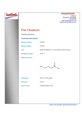 SwastiChemEx
Address:
Bangalore, Karnataka,
Zip:560100
www.swastichemex.com
Swasti.chemex@gmail.com
https://sites.google.com/site/swastichemex
/products
Fine Chemicals
4-Hydroxybutanoate
Technical Information
Molecular Formula C4H7O3
Molecular Weight 103.0971
InChI InChI=1/C4H8O3/c5-3-1-2-4(6)7/h5H,1-3H2,(H,6,7)/p-1
CAS Registry Number 591-81-1
Molecular Structure
Boiling point 295.6°C at 760 mmHg
Flash point 146.8°C
Vapour Pressur 0.000156mmHg at 25°C
 