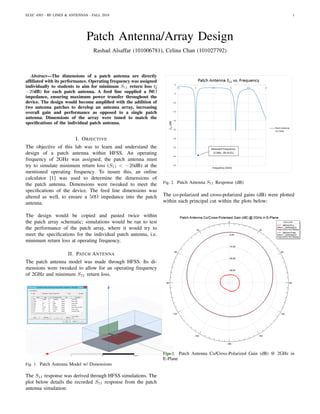 ELEC 4503 - RF LINES & ANTENNAS - FALL 2018 1
Patch Antenna/Array Design
Rashad Alsaffar (101006781), Celina Chan (101027792)
Abstract—The dimensions of a patch antenna are directly
afﬁliated with its performance. Operating frequency was assigned
individually to students to aim for minimum S11 return loss (¡
−20dB) for each patch antenna. A feed line supplied a 50Ω
impedance, ensuring maximum power transfer throughout the
device. The design would become ampliﬁed with the addition of
two antenna patches to develop an antenna array, increasing
overall gain and performance as opposed to a single patch
antenna. Dimensions of the array were tuned to match the
speciﬁcations of the individual patch antenna.
I. OBJECTIVE
The objective of this lab was to learn and understand the
design of a patch antenna within HFSS. An operating
frequency of 2GHz was assigned; the patch antenna must
try to simulate minimum return loss (S11 < −20dB) at the
mentioned operating frequency. To insure this, an online
calculator [1] was used to determine the dimensions of
the patch antenna. Dimensions were tweaked to meet the
speciﬁcations of the device. The feed line dimensions was
altered as well, to ensure a 50Ω impedance into the patch
antenna.
The design would be copied and pasted twice within
the patch array schematic; simulations would be ran to test
the performance of the patch array, where it would try to
meet the speciﬁcations for the individual patch antenna, i.e.
minimum return loss at operating frequency.
II. PATCH ANTENNA
The patch antenna model was made through HFSS. Its di-
mensions were tweaked to allow for an operating frequency
of 2GHz and minimum S11 return loss.
Fig. 1. Patch Antenna Model w/ Dimensions
The S11 response was derived through HFSS simulations. The
plot below details the recorded S11 response from the patch
antenna simulation:
Fig. 2. Patch Antenna S11 Response (dB)
The co-polarized and cross-polarized gains (dB) were plotted
within each principal cut within the plots below:
Fig. 3. Patch Antenna Co/Cross-Polarized Gain (dB) @ 2GHz in
E-Plane
 