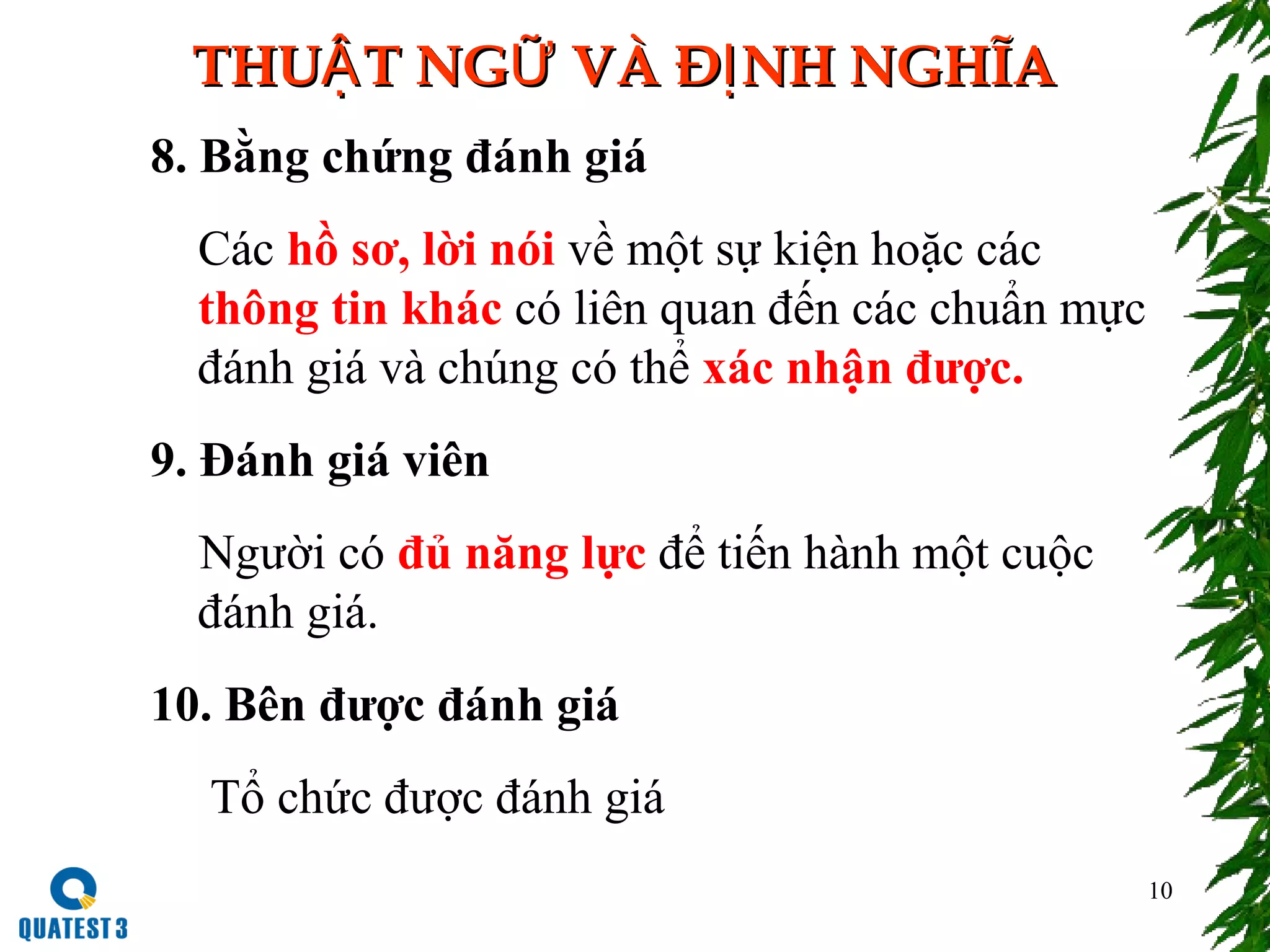 10
THU T NG VÀ Đ NH NGHĨAẬ Ữ ỊTHU T NG VÀ Đ NH NGHĨAẬ Ữ Ị
8. Bằng chứng đánh giá
Các hồ sơ, lời nói về một sự kiện hoặc các
thông tin khác có liên quan đến các chuẩn mực
đánh giá và chúng có thể xác nhận được.
9. Đánh giá viên
Người có đủ năng lực để tiến hành một cuộc
đánh giá.
10. Bên được đánh giá
Tổ chức được đánh giá
 