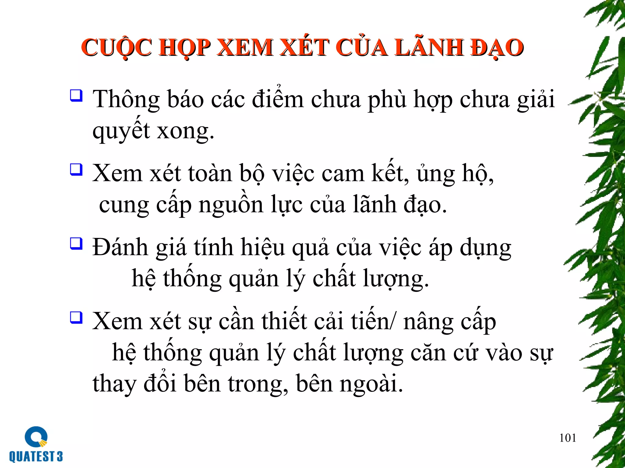 101
CUỘC HỌP XEM XÉT CỦA LÃNH ĐẠOCUỘC HỌP XEM XÉT CỦA LÃNH ĐẠO
 Thông báo các điểm chưa phù hợp chưa giải
quyết xong.
 Xem xét toàn bộ việc cam kết, ủng hộ,
cung cấp nguồn lực của lãnh đạo.
 Đánh giá tính hiệu quả của việc áp dụng
hệ thống quản lý chất lượng.
 Xem xét sự cần thiết cải tiến/ nâng cấp
hệ thống quản lý chất lượng căn cứ vào sự
thay đổi bên trong, bên ngoài.
 