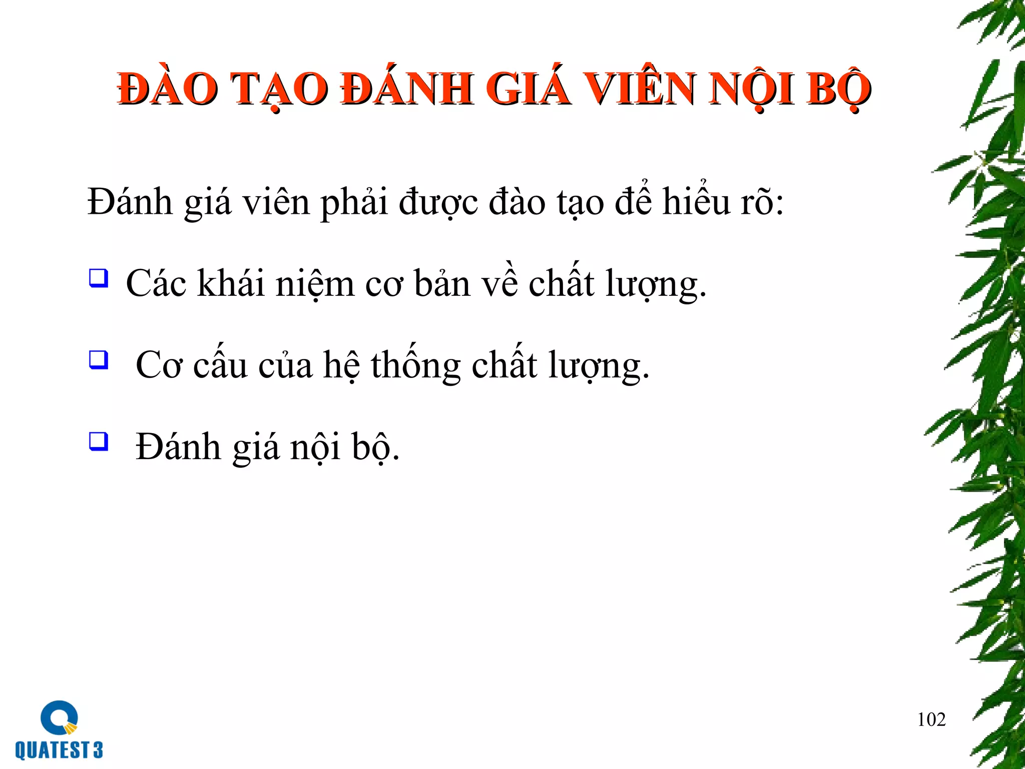 102
ĐÀO TẠO ĐÁNH GIÁ VIÊN NỘI BỘĐÀO TẠO ĐÁNH GIÁ VIÊN NỘI BỘ
Đánh giá viên phải được đào tạo để hiểu rõ:
 Các khái niệm cơ bản về chất lượng.
 Cơ cấu của hệ thống chất lượng.
 Đánh giá nội bộ.
 
