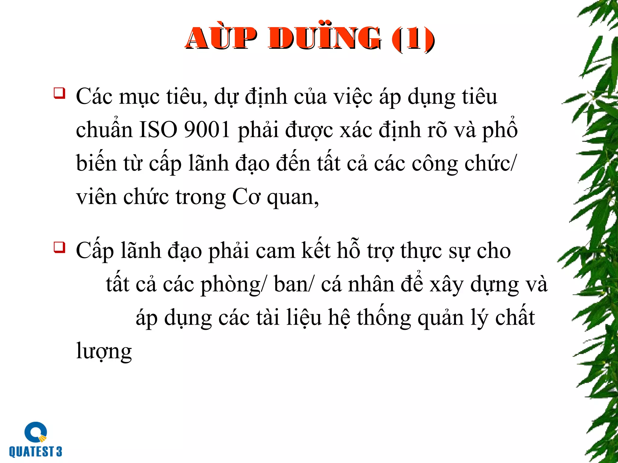 AÙP DUÏNG (1)AÙP DUÏNG (1)
 Các mục tiêu, dự định của việc áp dụng tiêu
chuẩn ISO 9001 phải được xác định rõ và phổ
biến từ cấp lãnh đạo đến tất cả các công chức/
viên chức trong Cơ quan,
 Cấp lãnh đạo phải cam kết hỗ trợ thực sự cho
tất cả các phòng/ ban/ cá nhân để xây dựng và
áp dụng các tài liệu hệ thống quản lý chất
lượng
 