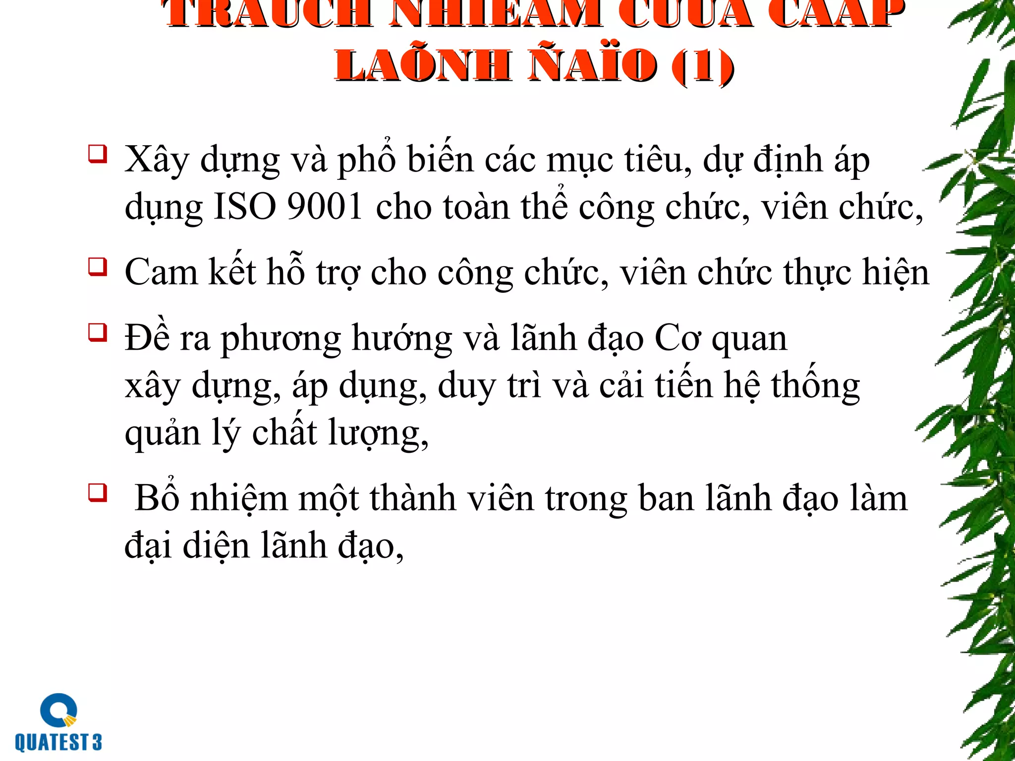 TRAÙCH NHIEÄM CUÛA CAÁPTRAÙCH NHIEÄM CUÛA CAÁP
LAÕNH ÑAÏO (1)LAÕNH ÑAÏO (1)
 Xây dựng và phổ biến các mục tiêu, dự định áp
dụng ISO 9001 cho toàn thể công chức, viên chức,
 Cam kết hỗ trợ cho công chức, viên chức thực hiện
 Đề ra phương hướng và lãnh đạo Cơ quan
xây dựng, áp dụng, duy trì và cải tiến hệ thống
quản lý chất lượng,
 Bổ nhiệm một thành viên trong ban lãnh đạo làm
đại diện lãnh đạo,
 