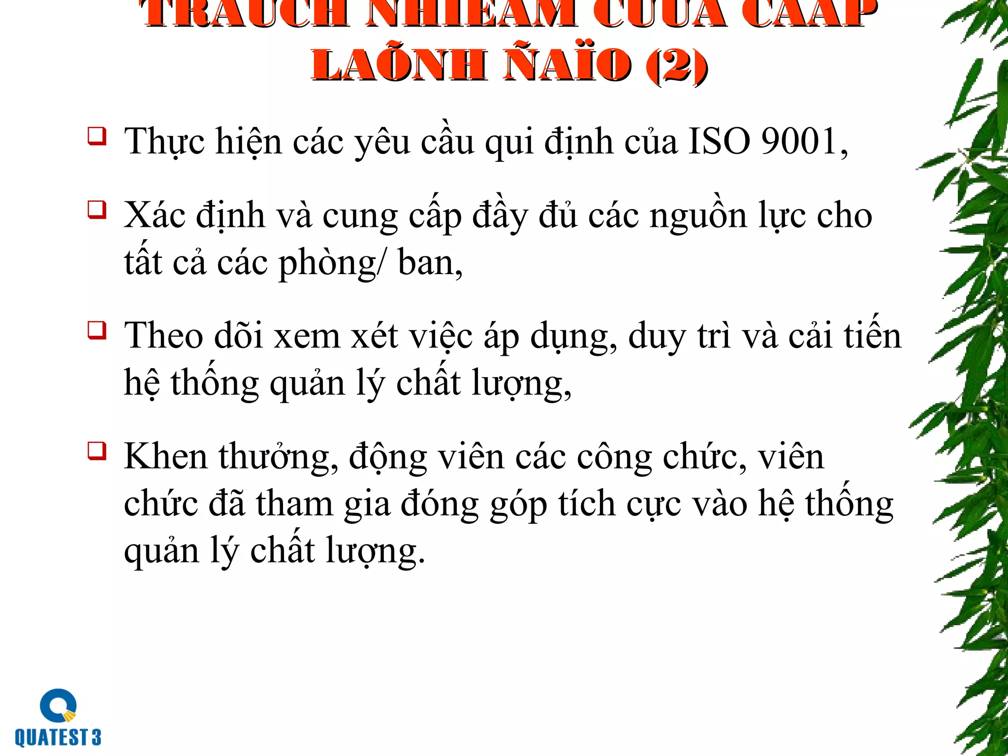 TRAÙCH NHIEÄM CUÛA CAÁPTRAÙCH NHIEÄM CUÛA CAÁP
LAÕNH ÑAÏO (2)LAÕNH ÑAÏO (2)
 Thực hiện các yêu cầu qui định của ISO 9001,
 Xác định và cung cấp đầy đủ các nguồn lực cho
tất cả các phòng/ ban,
 Theo dõi xem xét việc áp dụng, duy trì và cải tiến
hệ thống quản lý chất lượng,
 Khen thưởng, động viên các công chức, viên
chức đã tham gia đóng góp tích cực vào hệ thống
quản lý chất lượng.
 