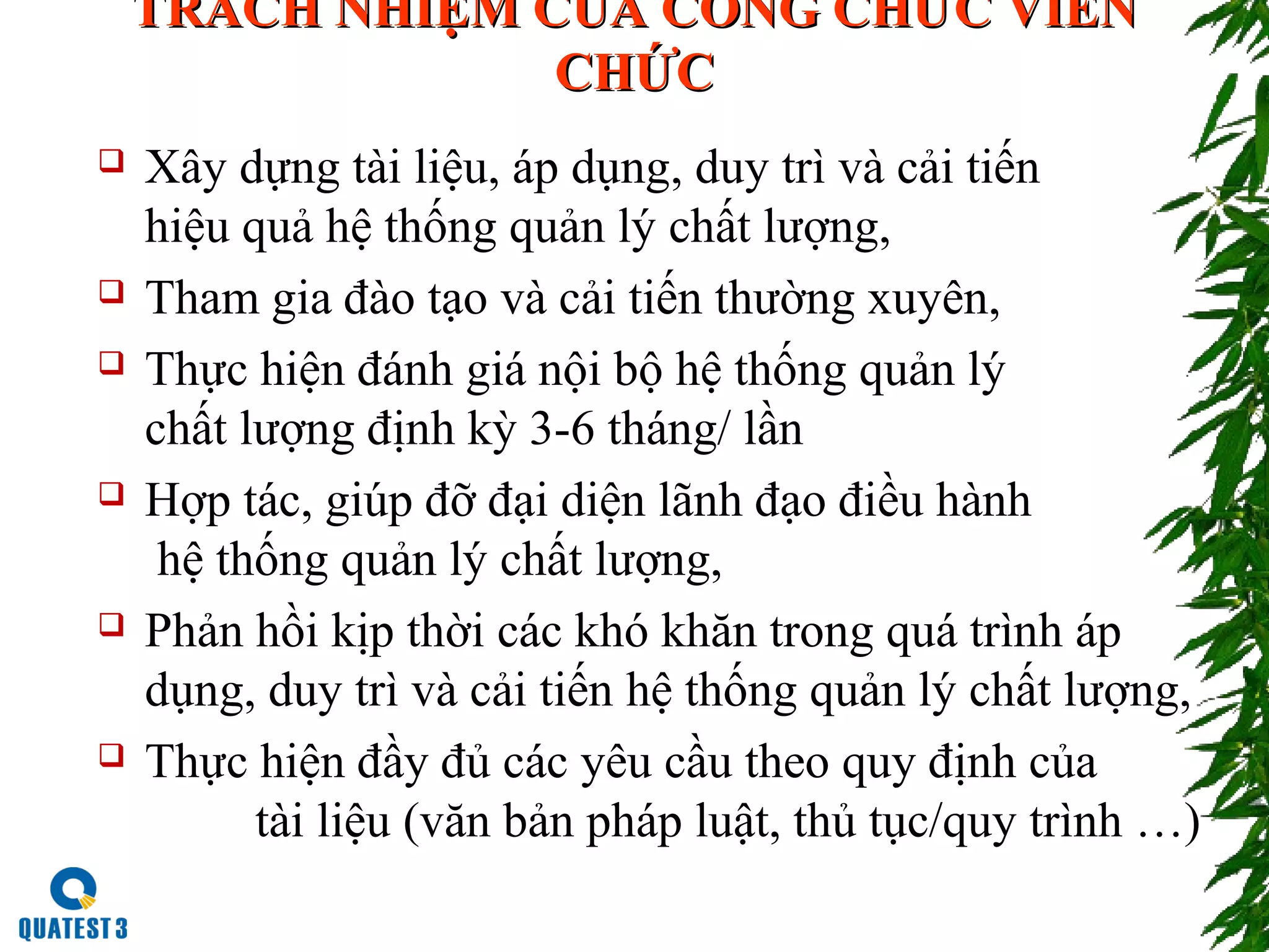 TRÁCH NHIỆM CỦA CÔNG CHỨC VIÊNTRÁCH NHIỆM CỦA CÔNG CHỨC VIÊN
CHỨCCHỨC
 Xây dựng tài liệu, áp dụng, duy trì và cải tiến
hiệu quả hệ thống quản lý chất lượng,
 Tham gia đào tạo và cải tiến thường xuyên,
 Thực hiện đánh giá nội bộ hệ thống quản lý
chất lượng định kỳ 3-6 tháng/ lần
 Hợp tác, giúp đỡ đại diện lãnh đạo điều hành
hệ thống quản lý chất lượng,
 Phản hồi kịp thời các khó khăn trong quá trình áp
dụng, duy trì và cải tiến hệ thống quản lý chất lượng,
 Thực hiện đầy đủ các yêu cầu theo quy định của
tài liệu (văn bản pháp luật, thủ tục/quy trình …)
 