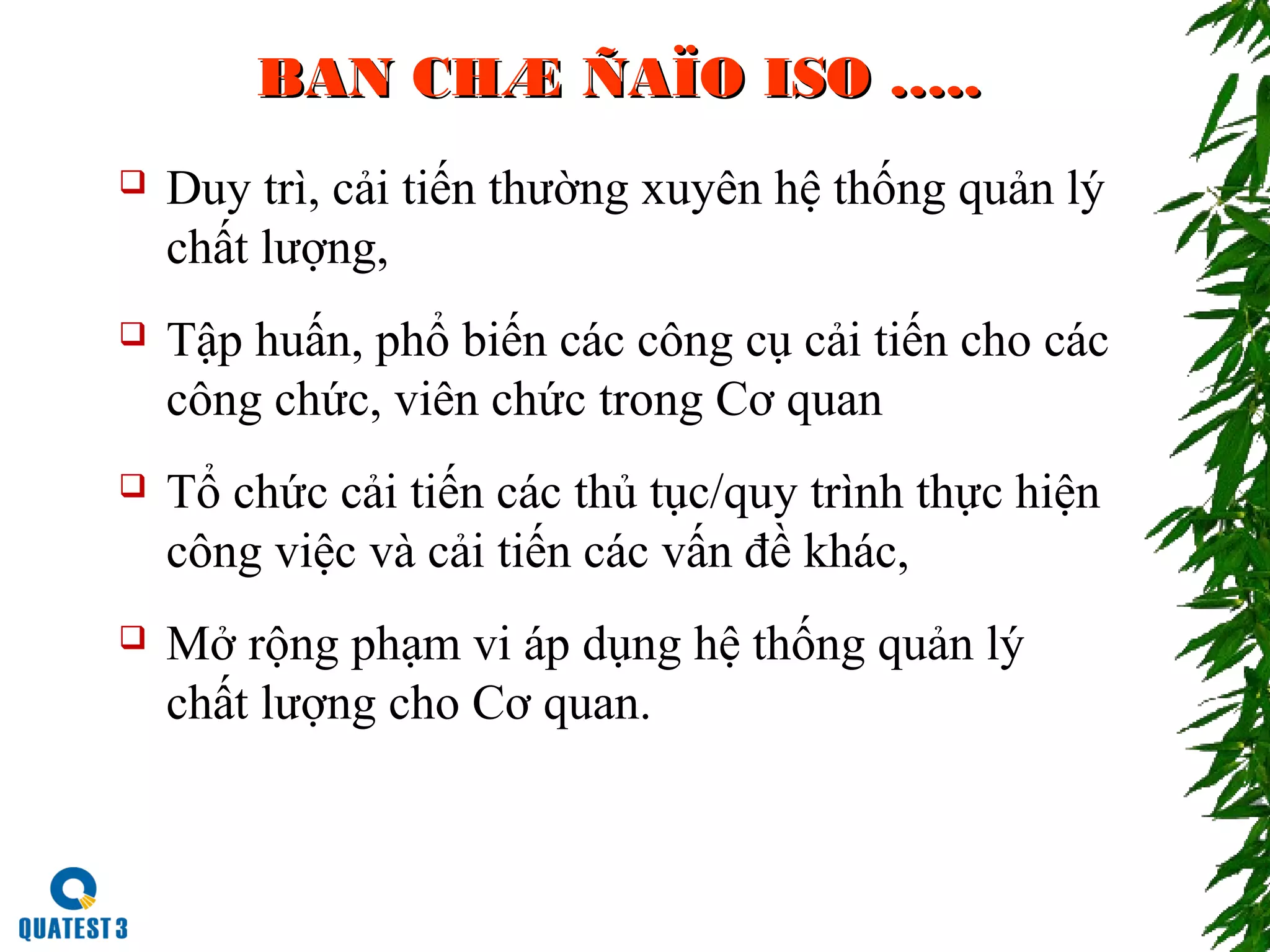 BAN CHÆ ÑAÏO ISO …..BAN CHÆ ÑAÏO ISO …..
 Duy trì, cải tiến thường xuyên hệ thống quản lý
chất lượng,
 Tập huấn, phổ biến các công cụ cải tiến cho các
công chức, viên chức trong Cơ quan
 Tổ chức cải tiến các thủ tục/quy trình thực hiện
công việc và cải tiến các vấn đề khác,
 Mở rộng phạm vi áp dụng hệ thống quản lý
chất lượng cho Cơ quan.
 