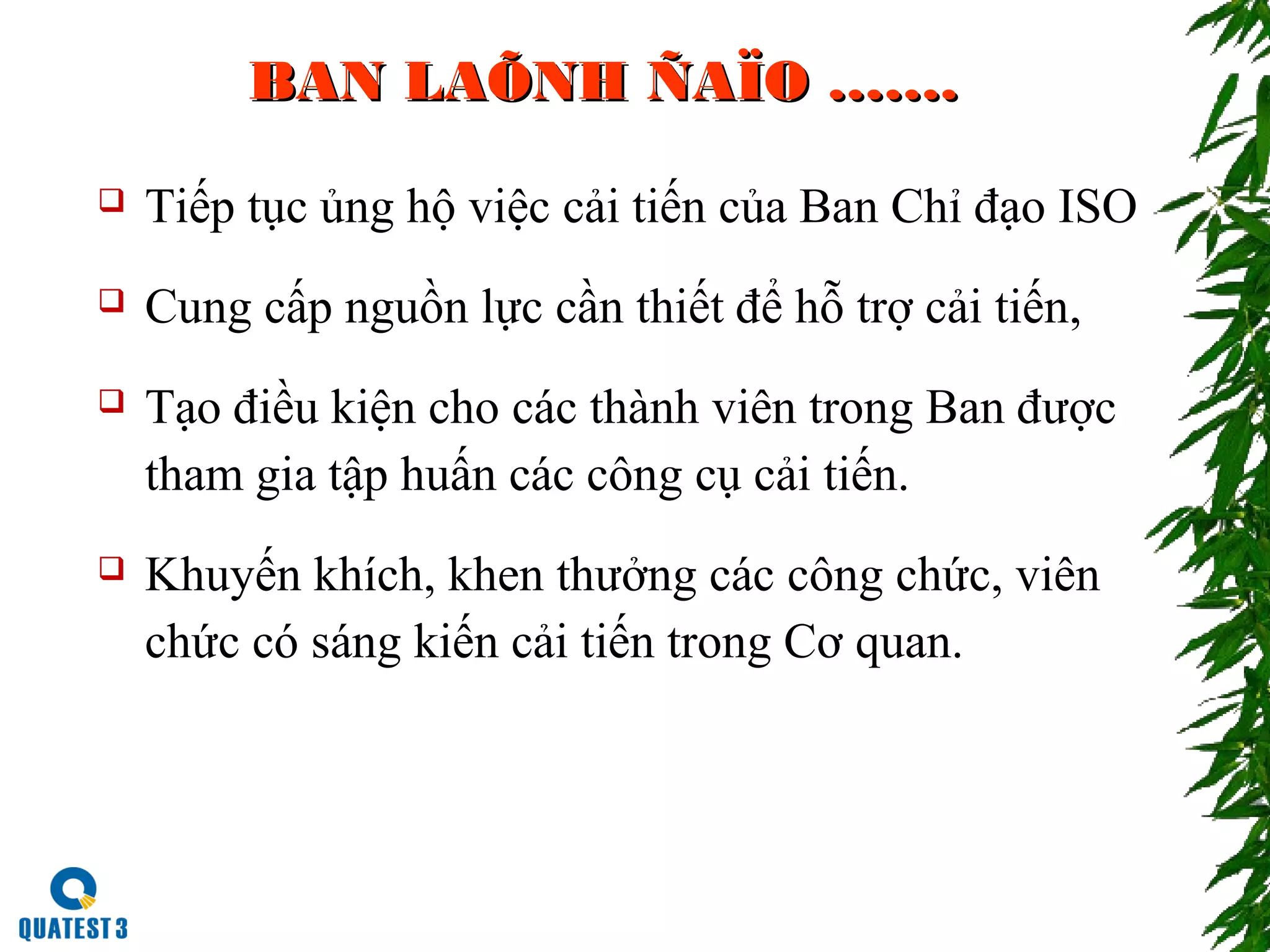 BAN LAÕNH ÑAÏO …….BAN LAÕNH ÑAÏO …….
 Tiếp tục ủng hộ việc cải tiến của Ban Chỉ đạo ISO
 Cung cấp nguồn lực cần thiết để hỗ trợ cải tiến,
 Tạo điều kiện cho các thành viên trong Ban được
tham gia tập huấn các công cụ cải tiến.
 Khuyến khích, khen thưởng các công chức, viên
chức có sáng kiến cải tiến trong Cơ quan.
 