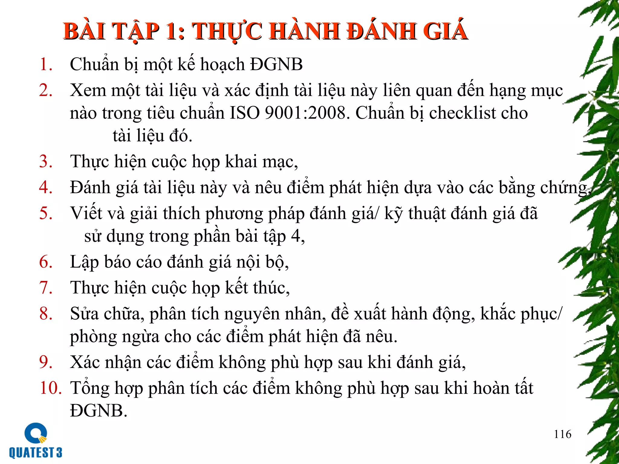 116
1. Chuẩn bị một kế hoạch ĐGNB
2. Xem một tài liệu và xác định tài liệu này liên quan đến hạng mục
nào trong tiêu chuẩn ISO 9001:2008. Chuẩn bị checklist cho
tài liệu đó.
3. Thực hiện cuộc họp khai mạc,
4. Đánh giá tài liệu này và nêu điểm phát hiện dựa vào các bằng chứng,
5. Viết và giải thích phương pháp đánh giá/ kỹ thuật đánh giá đã
sử dụng trong phần bài tập 4,
6. Lập báo cáo đánh giá nội bộ,
7. Thực hiện cuộc họp kết thúc,
8. Sửa chữa, phân tích nguyên nhân, đề xuất hành động, khắc phục/
phòng ngừa cho các điểm phát hiện đã nêu.
9. Xác nhận các điểm không phù hợp sau khi đánh giá,
10. Tổng hợp phân tích các điểm không phù hợp sau khi hoàn tất
ĐGNB.
BÀI TẬP 1: THỰC HÀNH ĐÁNH GIÁBÀI TẬP 1: THỰC HÀNH ĐÁNH GIÁ
 